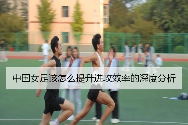 中国女足该怎么提升进攻效率的深度分析