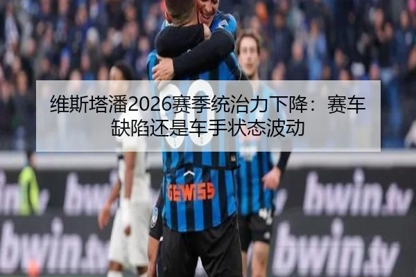 维斯塔潘2026赛季统治力下降：赛车缺陷还是车手状态波动
