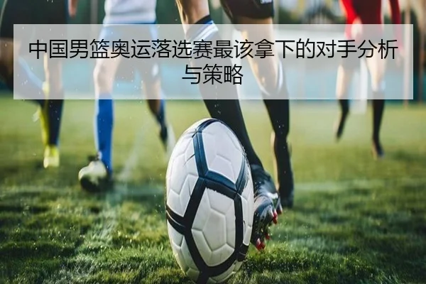中国男篮奥运落选赛最该拿下的对手分析与策略